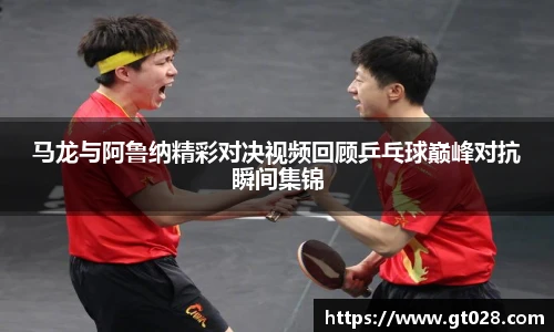 马龙与阿鲁纳精彩对决视频回顾乒乓球巅峰对抗瞬间集锦